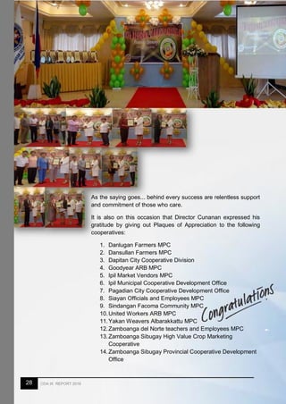 28 CDA IX REPORT 2016
As the saying goes... behind every success are relentless support
and commitment of those who care.
It is also on this occasion that Director Cunanan expressed his
gratitude by giving out Plaques of Appreciation to the following
cooperatives:
1. Danlugan Farmers MPC
2. Dansullan Farmers MPC
3. Dapitan City Cooperative Division
4. Goodyear ARB MPC
5. Ipil Market Vendors MPC
6. Ipil Municipal Cooperative Development Office
7. Pagadian City Cooperative Development Office
8. Siayan Officials and Employees MPC
9. Sindangan Facoma Community MPC
10.United Workers ARB MPC
11.Yakan Weavers Albarakkattu MPC
12.Zamboanga del Norte teachers and Employees MPC
13.Zamboanga Sibugay High Value Crop Marketing
Cooperative
14.Zamboanga Sibugay Provincial Cooperative Development
Office
 