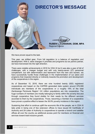 2 CDA IX REPORT 2016
DIRECTOR’S MESSAGE
We have proven equal to the task.
This year, we shifted gear. From full regulation to a balance of regulation and
development. With it, were changes in priorities and programs but as parens patriae,
we have tranversed into the right direction.
There were notable achievements in 2016 for CDA IX but it was also a year of full of
challenges, with a meager budget and with only twenty-seven (27) personnel
complement, but with determination and teamwork from the men and women, we
have successfully hurdle those challenges in the implementation of our plans and
programs that impacted directly or indirectly towards the promotion and development
of the cooperatives in the region.
As of December 15, 2016, there are nine hundred twenty (920) registered
cooperatives and based on the CAPRIS generated data system around 676,599
individuals are members of the cooperatives or a roughly 19% of the total
Zamboanga Peninsula Region’ 3.6 million populations are into cooperative. The
huge numbers of members are mostly belonging to family within the poverty line and
through cooperative they found shelter for their needs by the different services
accorded to them by the cooperatives. Those, becoming a member of a cooperative
have proven a positive effect to lessen the 36.9% poverty incidence in the region.
Sustaining that effort to continue uplift the economic life of the people, we in CDA IX
take pride in being one of few extension offices to have issued 84 Certificate of
Authority and 29 Letter of Authority to cooperatives to operate a branch and satellite
offices all over the country as additional access point for members on financial and
services toward total inclusive growth.
RUBEN L. CUNANAN, DDM, MPA
Regional Director
 