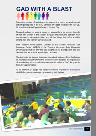 29CDA IX REPORT 2016
Surprising number of participants throughout the region showed up and
actively participated in the GAD Seminar for Coops conducted on May 28,
2016 at Cultural and Sports Center in Dapitan City.
Relevant updates on several issues on Magna Carta for women, the role
of men and women in the society, the gaps that intervene between men
and women in job opportunities, and all the things that define equality
among men and women were discussed.
Prof. Rosalyn Romo-Echem, Director of the Gender Research and
Resource Center (GRRC) of the Western Mindanao State University
(WMSU) provided not only the best insights about the topic but also the
best seminar experience a participant can have.
The Authority, for its part, discussed the salient features of the Guidelines
on Mainstreaming of GAD in the cooperative and stressed the importance
of establishing a functional committee and inclusion of GAD Program in
their development plan.
As an offshoot, 24 coops has complied with the requirement of inclusion
of GAD Program in the coops by amending their Bylaws.
GAD WITH A BLAST
 