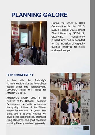 31CDA IX REPORT 2016
PLANNING GALORE
During the series of RDC
Consultation for the 2017-
2022 Regional Development
Plan initiated by NEDA IX,
CDA-PEO consistently
pushed and has succeeded
for the inclusion of capacity
building initiatives for micro
and small coops.
OUR COMMITMENT
In line with the Authority’s
commitment to make the lives of our
people better thru cooperativism,
CDA-PEO signed the Pledge for
AMBISYON 2040.
AMBISYON NATIN 2040 is the
initiative of the National Economic
Development Authority to improve
the quality of lives of the Filipino
people for the next 25 years. The
target goal is at 2040 Filipinos will
have better opportunities, improved
living standards, and good economic
standing thereby eradicating poverty.
 