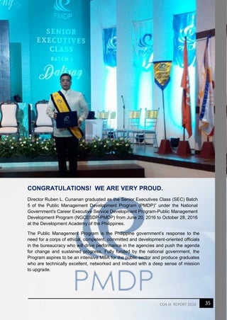 35CDA IX REPORT 2016
CONGRATULATIONS! WE ARE VERY PROUD.
Director Ruben L. Cunanan graduated as the Senior Executives Class (SEC) Batch
5 of the Public Management Development Program (PMDP)” under the National
Government's Career Executive Service Development Program-Public Management
Development Program (NGCESDP-PMDP) from June 20, 2016 to October 28, 2016
at the Development Academy of the Philippines.
The Public Management Program is the Philippine government’s response to the
need for a corps of ethical, competent, committed and development-oriented officials
in the bureaucracy who will drive performance in the agencies and push the agenda
for change and sustained progress. Fully funded by the national government, the
Program aspires to be an intensive MBA for the public sector and produce graduates
who are technically excellent, networked and imbued with a deep sense of mission
to upgrade.
 