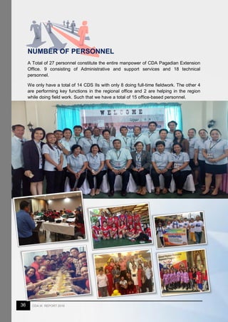 36 CDA IX REPORT 2016
NUMBER OF PERSONNEL
A Total of 27 personnel constitute the entire manpower of CDA Pagadian Extension
Office. 9 consisting of Administrative and support services and 18 technical
personnel.
We only have a total of 14 CDS IIs with only 8 doing full-time fieldwork. The other 4
are performing key functions in the regional office and 2 are helping in the region
while doing field work. Such that we have a total of 15 office-based personnel.
 