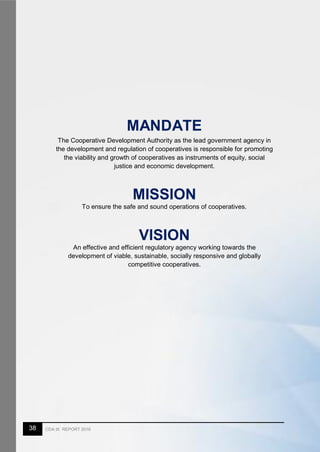 38 CDA IX REPORT 2016
MANDATE
The Cooperative Development Authority as the lead government agency in
the development and regulation of cooperatives is responsible for promoting
the viability and growth of cooperatives as instruments of equity, social
justice and economic development.
MISSION
To ensure the safe and sound operations of cooperatives.
VISION
An effective and efficient regulatory agency working towards the
development of viable, sustainable, socially responsive and globally
competitive cooperatives.
 