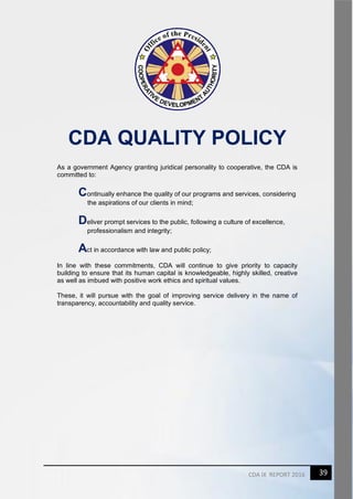 39CDA IX REPORT 2016
CDA QUALITY POLICY
As a government Agency granting juridical personality to cooperative, the CDA is
committed to:
Continually enhance the quality of our programs and services, considering
the aspirations of our clients in mind;
Deliver prompt services to the public, following a culture of excellence,
professionalism and integrity;
Act in accordance with law and public policy;
In line with these commitments, CDA will continue to give priority to capacity
building to ensure that its human capital is knowledgeable, highly skilled, creative
as well as imbued with positive work ethics and spiritual values.
These, it will pursue with the goal of improving service delivery in the name of
transparency, accountability and quality service.
 