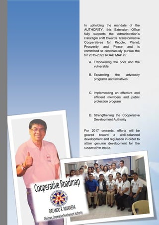 4 CDA IX REPORT 2016
In upholding the mandate of the
AUTHORITY, this Extension Office
fully supports the Administration’s
Paradigm shift towards Transformative
Cooperatives for People, Planet,
Prosperity and Peace and is
committed to continuously pursue the
for 2015-2022 ROAD MAP in:
A. Empowering the poor and the
vulnerable
B. Expanding the advocacy
programs and initiatives
C. Implementing an effective and
efficient members and public
protection program
D. Strengthening the Cooperative
Development Authority
For 2017 onwards, efforts will be
geared toward a well-balanced
development and regulation in order to
attain genuine development for the
cooperative sector.
 