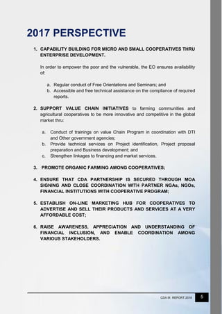 5CDA IX REPORT 2016
2017 PERSPECTIVE
1. CAPABILITY BUILDING FOR MICRO AND SMALL COOPERATIVES THRU
ENTERPRISE DEVELOPMENT.
In order to empower the poor and the vulnerable, the EO ensures availability
of:
a. Regular conduct of Free Orientations and Seminars; and
b. Accessible and free technical assistance on the compliance of required
reports.
2. SUPPORT VALUE CHAIN INITIATIVES to farming communities and
agricultural cooperatives to be more innovative and competitive in the global
market thru:
a. Conduct of trainings on value Chain Program in coordination with DTI
and Other government agencies;
b. Provide technical services on Project identification, Project proposal
preparation and Business development; and
c. Strengthen linkages to financing and market services.
3. PROMOTE ORGANIC FARMING AMONG COOPERATIVES;
4. ENSURE THAT CDA PARTNERSHIP IS SECURED THROUGH MOA
SIGNING AND CLOSE COORDINATION WITH PARTNER NGAs, NGOs,
FINANCIAL INSTITUTIONS WITH COOPERATIVE PROGRAM;
5. ESTABLISH ON-LINE MARKETING HUB FOR COOPERATIVES TO
ADVERTISE AND SELL THEIR PRODUCTS AND SERVICES AT A VERY
AFFORDABLE COST;
6. RAISE AWARENESS, APPRECIATION AND UNDERSTANDING OF
FINANCIAL INCLUSION, AND ENABLE COORDINATION AMONG
VARIOUS STAKEHOLDERS.
 