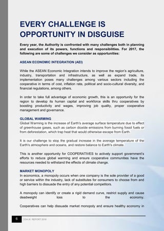 6 CDA IX REPORT 2016
EVERY CHALLENGE IS
OPPORTUNITY IN DISGUISE
Every year, the Authority is confronted with many challenges both in planning
and execution of its powers, functions and responsibilities. For 2017, the
following are some of challenges we consider as opportunities:
ASEAN ECONOMIC INTEGRATION (AEI)
While the ASEAN Economic Integration intends to improve the region’s agriculture,
industry, transportation and infrastructure, as well as expand trade, its
implementation poses many challenges among various sectors including the
cooperative in terms of cost, inflation rate, political and socio-cultural diversity, and
financial regulations, among others.
In order to take full advantage of economic growth, this is an opportunity for the
region to develop its human capital and workforce skills thru cooperatives by
boosting productivity and wages, improving job quality, proper cooperative
management and governance.
GLOBAL WARMING
Global Warming is the increase of Earth's average surface temperature due to effect
of greenhouse gases, such as carbon dioxide emissions from burning fossil fuels or
from deforestation, which trap heat that would otherwise escape from Earth.
It is our challenge to stop the gradual increase in the average temperature of the
Earth's atmosphere and oceans, and restore balance to Earth's climate.
This is another opportunity for COOPERATIVES to actively support government’s
efforts to reduce global warming and ensure cooperative communities have the
resources needed to withstand the effects of climate change.
MARKET MONOPOLY
In economics, a monopoly occurs when one company is the sole provider of a good
or service within the industry, lack of substitutes for consumers to choose from and
high barriers to dissuade the entry of any potential competitors.
A monopoly can identify or create a rigid demand curve, restrict supply and cause
deadweight loss to the economy.
Cooperatives can help dissuade market monopoly and ensure healthy economy in
 