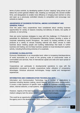 7CDA IX REPORT 2016
terms of price controls, by developing system of price “capping” tying prices to just
below the current general inflation rate, breaking up monopoly into several smaller
firms, and deregulation to enable more efficiency in bringing down barriers to entry
and open up a previously controlled industry to competition and encourage new
entrants to market.
AWARENESS OF BUSINESS POTENTIAL AMONG GOVERNMENT AND
GENERAL PUBLIC
Over the years many cooperatives have complained about vending business
opportunities for variety of reasons including non-delivery of stocks, low quality of
products, or over pricing.
Here are some business strategies to cope with this challenge: (1) Production of
pamphlets for distribution; (2)Cooperative Marketing System develop a series of
corporate networking events throughout the sector by holding exhibits of coop
products at a variety of venues including national and Asian venues to make
business about meeting people and building relationships that leads to further
business and trading; and (3) Keep business updated on local development pipeline
activity, including forthcoming schemes of e-cooptrade.
ECONOMIC GLOBALIZATION
Economic Globalization is an irreversible trend, refers to increasing interdependence
of world economies as a result of the growing scale of cross-border trade of
commodities and services, flow of international capital and wide and rapid spread of
technologies.
Cooperatives can participate in developmental operations to cope with the
globalization processes to enable cooperatives better utilization of comparative
advantages, introduce advanced technologies, foreign capital and management
experiences.
INFORMATION AND COMMUNICATION TECHNOLOGY (ICT)
Information and Communication Technology has a number of applications in
business including decision making, record keeping, and information dissemination.
It covers a wide spectrum of specific tools available for business including among
others, internet networks, e-mail systems, videoconferencing and smart technology.
However, majority of the total registered cooperatives who are in the micro/small and
medium category lack the advancement in science and technologies.
This could be an opportunity to infuse ICT trainings and workshops in the program of
the agency and in the developmental plans of the cooperative.
 