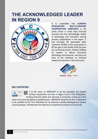 8 CDA IX REPORT 2016
THE ACKNOWLEDGED LEADER
IN REGION 9
It is undeniable that AURORA
INTEGRATED MULTI-PURPOSE
COOPERATIVE (AIMCOOP) is the
prime mover in world class financial
services and the acknowledge leader
in technology and innovation among
primary cooperatives in the region. It
has provided 58 automated teller
machines (ATMs) in the countryside to
fill the gap of the limited ATM services
by commercial banks, thereby fulfilling
its mission to deliver innovative
technology and products, enriching the
lives of the members on financial
needs and services in the community.
ISO CERTIFIED
It is the vision of AIMCOOP to be the strongest and largest
primary cooperative not only in region 9 but in the Philippines,
bringing financial needs and services to everyone. Living up to this
vision and pursuing global competitiveness, AIMCOOP became the first cooperative
to be certified by the TUV Rheinland for its distinctive Quality Management System
covering design, development and delivery of cooperative products and services.
 