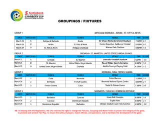 GROUPINGS / FIXTURES
GROUP 1 ANTIGUA& BARBUDA – ARUBA - ST. KITTS & NEVIS
GROUP 2 GRENADA – ST. MAARTEN - UNITED STATES VIRGIN ISLANDS
GROUP 3 BERMUDA- CUBA- FRENCH GUIANA
GROUP 4 BARBADOS- CURACAO- DOMINICAN REPUBLIC
DATE MATCH NO TEAM A TEAM B VENUE TIME SCORE
March 23 1 Antigua & Barbuda Aruba Sir Vivian Richards Cricket Stadium 7:30PM 2-1
March 26 2 Aruba St. Kitts & Nevis Centro Deportivo Guillermo Trinidad 8:00PM 0-2
March 29 3 St. Kitts & Nevis Antigua & Barbuda Warner Park Stadium 8:00PM 1-0
DATE MATCH NO TEAM A TEAM B VENUE TIME SCORE
March 22 1 Grenada St. Maarten Grenada Football Stadium 7:30PM 5-0
March 26 2 St. Maarten United States Virgin Islands Raoul Illidge Sports Complex 8:00PM 1-2
March 29 3 United States Virgin Islands Grenada Adelita Cancryn Playing Field 4:15PM 1-2
DATE MATCH NO TEAM A TEAM B VENUE TIME SCORE
March 22 1 Cuba Bermuda Pedro Marrero 3:30PM 2-1
March 26 2 Bermuda French Guiana Bermuda National Sports Centre 8:00PM 2-1
March 29 3 French Guiana Cuba Stade Dr Edmard Lama 7:30PM 3-0
DATE MATCH NO TEAM A TEAM B VENUE TIME SCORE
March 23 1 Barbados Curacao Usain Bolt Complex 8:00PM 1-0
March 26 2 Curacao Dominican Republic Ergilio Hato 8:00PM 2-1
March 29 3 Dominican Republic Barbados Olimpic Stadium Juan Felix Sanchez 4:00PM 2-0
NB. In keeping with the Regulations, the CFU reserves the right to change the Fixtures, Groupings and Match Times to protect the integrity of the game,
to promote and achieve Fair Play, to ensure the safety of players, match officials, and spectators, and to facilitate the development of the game.
 