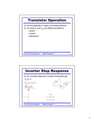 4
CMOS VLSI DesignCMOS VLSI Design 4th Ed.5: DC and Transient Response 7
Transistor Operation
Current depends on region of transistor behavior
For what Vin and Vout are nMOS and pMOS in
– Cutoff?
– Linear?
– Saturation?
CMOS VLSI DesignCMOS VLSI Design 4th Ed.5: DC and Transient Response 8
Inverter Step Response
Ex: find step response of inverter driving load cap
0
0
( )
( )
( )
(
(
)
)
DD
DD
loa
d
ou
i
d
t
o
n
ut sn
V
V
u t t V
t t
V t
V
d
dt C
t
I t
= −
=
= −
<
( )
0
2
2
0
2
)
)
(
( )
( DD DD t
DD
out
out
out out D t
n
t
ds
D
I V
t t
V V V V
V V V VV
t
V t
V t
β
β

≤

= − > −

 − − < −  
 
Vout(t)
Vin(t)
t0
t
Vin
(t)
Vout
(t)
Cload
Idsn
(t)
 