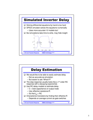 5
CMOS VLSI DesignCMOS VLSI Design 4th Ed.5: DC and Transient Response 9
Simulated Inverter Delay
Solving differential equations by hand is too hard
SPICE simulator solves the equations numerically
– Uses more accurate I-V models too!
But simulations take time to write, may hide insight
(V)
0.0
0.5
1.0
1.5
2.0
t(s)
0.0 200p 400p 600p 800p 1n
tpdf
= 66ps tpdr
= 83ps
Vin
Vout
CMOS VLSI DesignCMOS VLSI Design 4th Ed.5: DC and Transient Response 10
Delay Estimation
We would like to be able to easily estimate delay
– Not as accurate as simulation
– But easier to ask “What if?”
The step response usually looks like a 1st order RC
response with a decaying exponential.
Use RC delay models to estimate delay
– C = total capacitance on output node
– Use effective resistance R
– So that tpd = RC
Characterize transistors by finding their effective R
– Depends on average current as gate switches
 