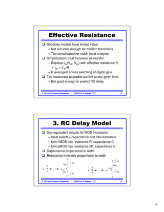 6
CMOS VLSI DesignCMOS VLSI Design 4th Ed.5: DC and Transient Response 11
Effective Resistance
Shockley models have limited value
– Not accurate enough for modern transistors
– Too complicated for much hand analysis
Simplification: treat transistor as resistor
– Replace Ids(Vds, Vgs) with effective resistance R
• Ids = Vds/R
– R averaged across switching of digital gate
Too inaccurate to predict current at any given time
– But good enough to predict RC delay
CMOS VLSI DesignCMOS VLSI Design 4th Ed.5: DC and Transient Response 12
3. RC Delay Model
Use equivalent circuits for MOS transistors
– Ideal switch + capacitance and ON resistance
– Unit nMOS has resistance R, capacitance C
– Unit pMOS has resistance 2R, capacitance C
Capacitance proportional to width
Resistance inversely proportional to width
kg
s
d
g
s
d
kC
kC
kC
R/k
kg
s
d
g
s
d
kC
kC
kC
2R/k
 
