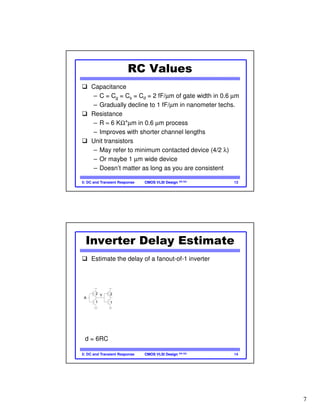 7
CMOS VLSI DesignCMOS VLSI Design 4th Ed.5: DC and Transient Response 13
RC Values
Capacitance
– C = Cg = Cs = Cd = 2 fF/µm of gate width in 0.6 µm
– Gradually decline to 1 fF/µm in nanometer techs.
Resistance
– R ≈ 6 KΩ*µm in 0.6 µm process
– Improves with shorter channel lengths
Unit transistors
– May refer to minimum contacted device (4/2 λ)
– Or maybe 1 µm wide device
– Doesn’t matter as long as you are consistent
CMOS VLSI DesignCMOS VLSI Design 4th Ed.5: DC and Transient Response 14
Inverter Delay Estimate
Estimate the delay of a fanout-of-1 inverter
C
C
R
2C
2C
R
2
1
A
Y
C
2C
C
2C
C
2C
R
Y
2
1
d = 6RC
 