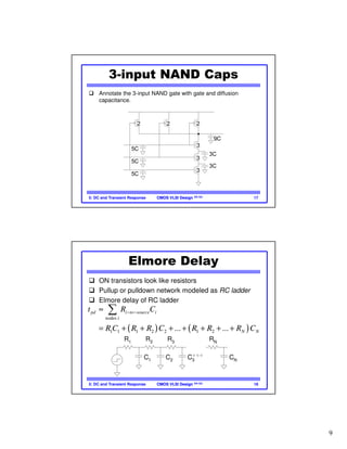 9
CMOS VLSI DesignCMOS VLSI Design 4th Ed.5: DC and Transient Response 17
2 2 2
3
3
3
3C
3C
3C
3C
2C
2C
2C
2C
2C
2C
3C
3C
3C
2C 2C 2C
3-input NAND Caps
Annotate the 3-input NAND gate with gate and diffusion
capacitance.
CMOS VLSI DesignCMOS VLSI Design 4th Ed.5: DC and Transient Response 18
Elmore Delay
ON transistors look like resistors
Pullup or pulldown network modeled as RC ladder
Elmore delay of RC ladder
R1 R2 R3 RN
C1 C2 C3 CN
( ) ( )
nodes
1 1 1 2 2 1 2... ...
pd i to source i
i
N N
t R C
R C R R C R R R C
− −≈
= + + + + + + +
∑
 