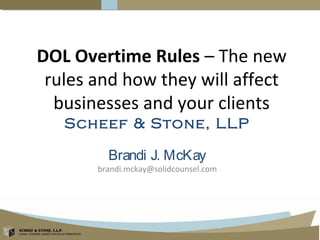 SCHEEF & STONE, L.L.P.
LEGAL COUNSEL BASED ON SOLID PRINCIPLES
SCHEEF & STONE, L.L.P.
LEGAL COUNSEL BASED ON SOLID PRINCIPLES
DOL Overtime Rules – The new
rules and how they will affect
businesses and your clients
Scheef & Stone, LLP
Brandi J. McKay
brandi.mckay@solidcounsel.com
 