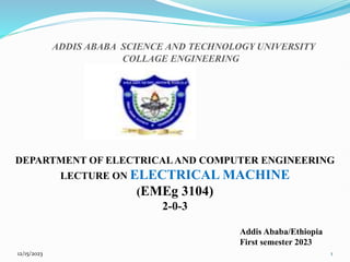 12/15/2023 1
ADDIS ABABA SCIENCE AND TECHNOLOGY UNIVERSITY
COLLAGE ENGINEERING
DEPARTMENT OF ELECTRICALAND COMPUTER ENGINEERING
LECTURE ON ELECTRICAL MACHINE
(EMEg 3104)
2-0-3
Addis Ababa/Ethiopia
First semester 2023
 