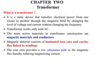 CHAPTER TWO
Transformer
What is a transformer ?
 It is a static device that transfers electrical power from one
circuit to another through the magnetic field by changing the
level of voltage and current without changing the frequency
 Transformer works only with AC .
 The main active materials in transformer construction are
magnetic materials and conductors.
 Magnetic material consists of laminated iron core and carries
flux linked to windings
 The iron core provides a low reluctance path to the magnetic
flux thereby reducing magnetizing current
1
 