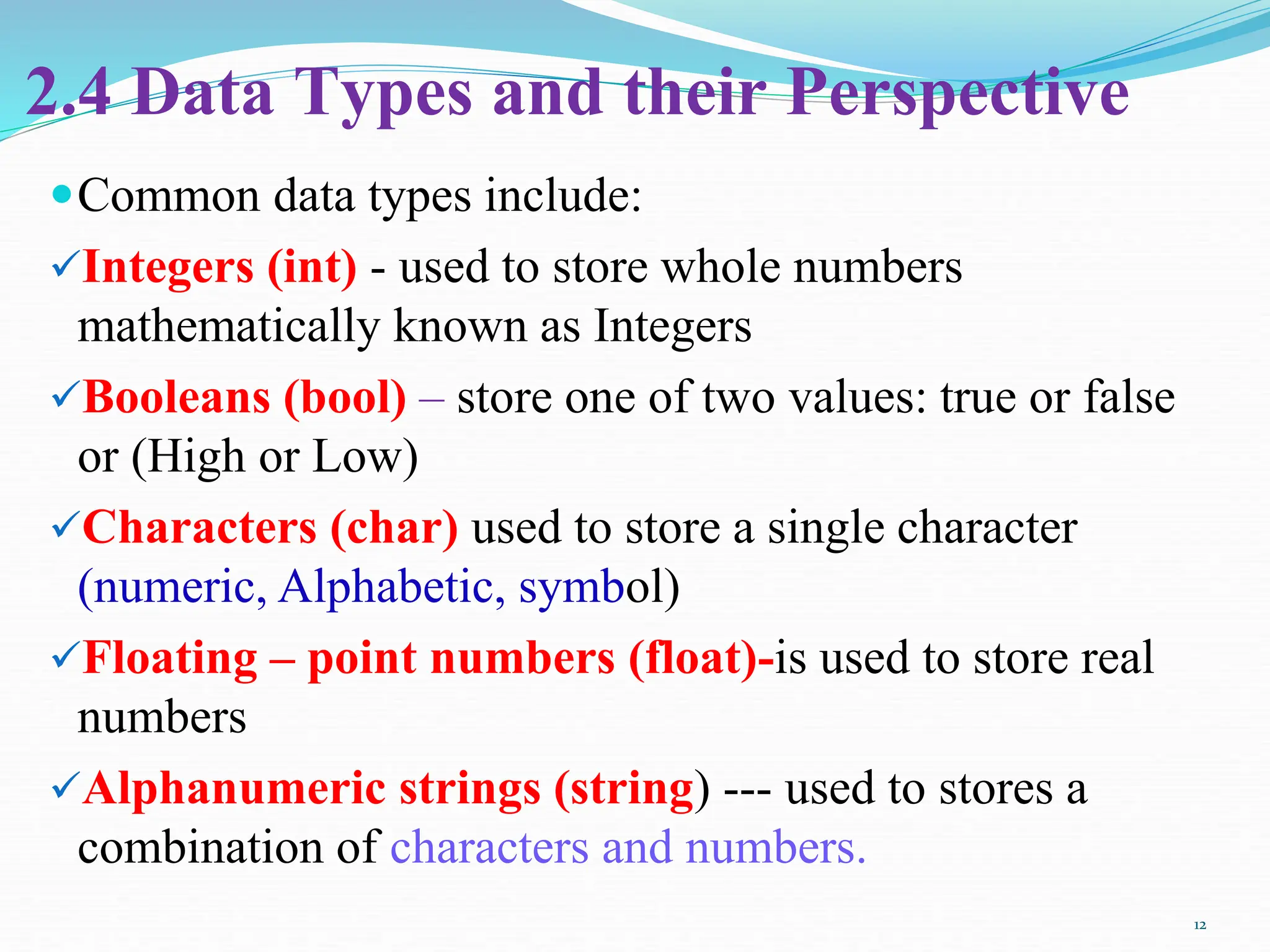 2.4 Data Types and their Perspective
Common data types include:
Integers (int) - used to store whole numbers
mathematically known as Integers
Booleans (bool) – store one of two values: true or false
or (High or Low)
Characters (char) used to store a single character
(numeric, Alphabetic, symbol)
Floating – point numbers (float)-is used to store real
numbers
Alphanumeric strings (string) --- used to stores a
combination of characters and numbers.
12
 