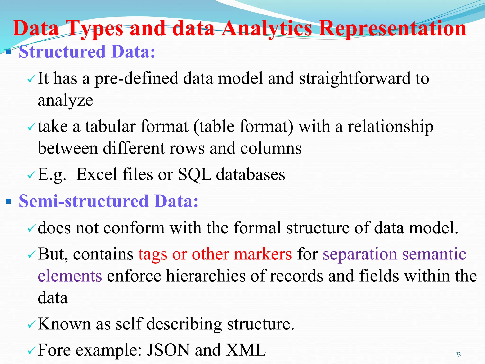 Data Types and data Analytics Representation
 Structured Data:
It has a pre-defined data model and straightforward to
analyze
take a tabular format (table format) with a relationship
between different rows and columns
E.g. Excel files or SQL databases
 Semi-structured Data:
does not conform with the formal structure of data model.
But, contains tags or other markers for separation semantic
elements enforce hierarchies of records and fields within the
data
Known as self describing structure.
Fore example: JSON and XML 13
 