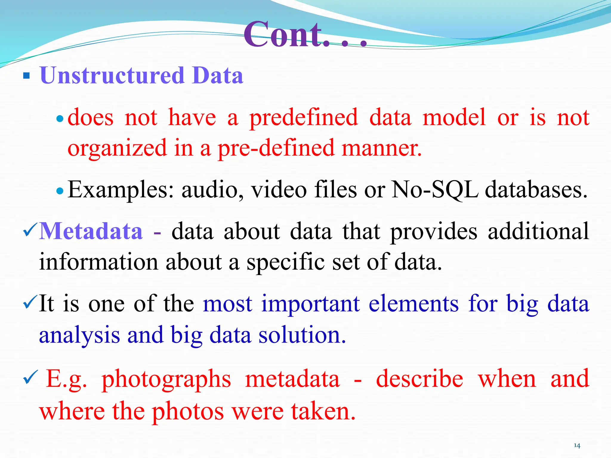 Cont. . .
 Unstructured Data
does not have a predefined data model or is not
organized in a pre-defined manner.
Examples: audio, video files or No-SQL databases.
Metadata - data about data that provides additional
information about a specific set of data.
It is one of the most important elements for big data
analysis and big data solution.
 E.g. photographs metadata - describe when and
where the photos were taken.
14
 
