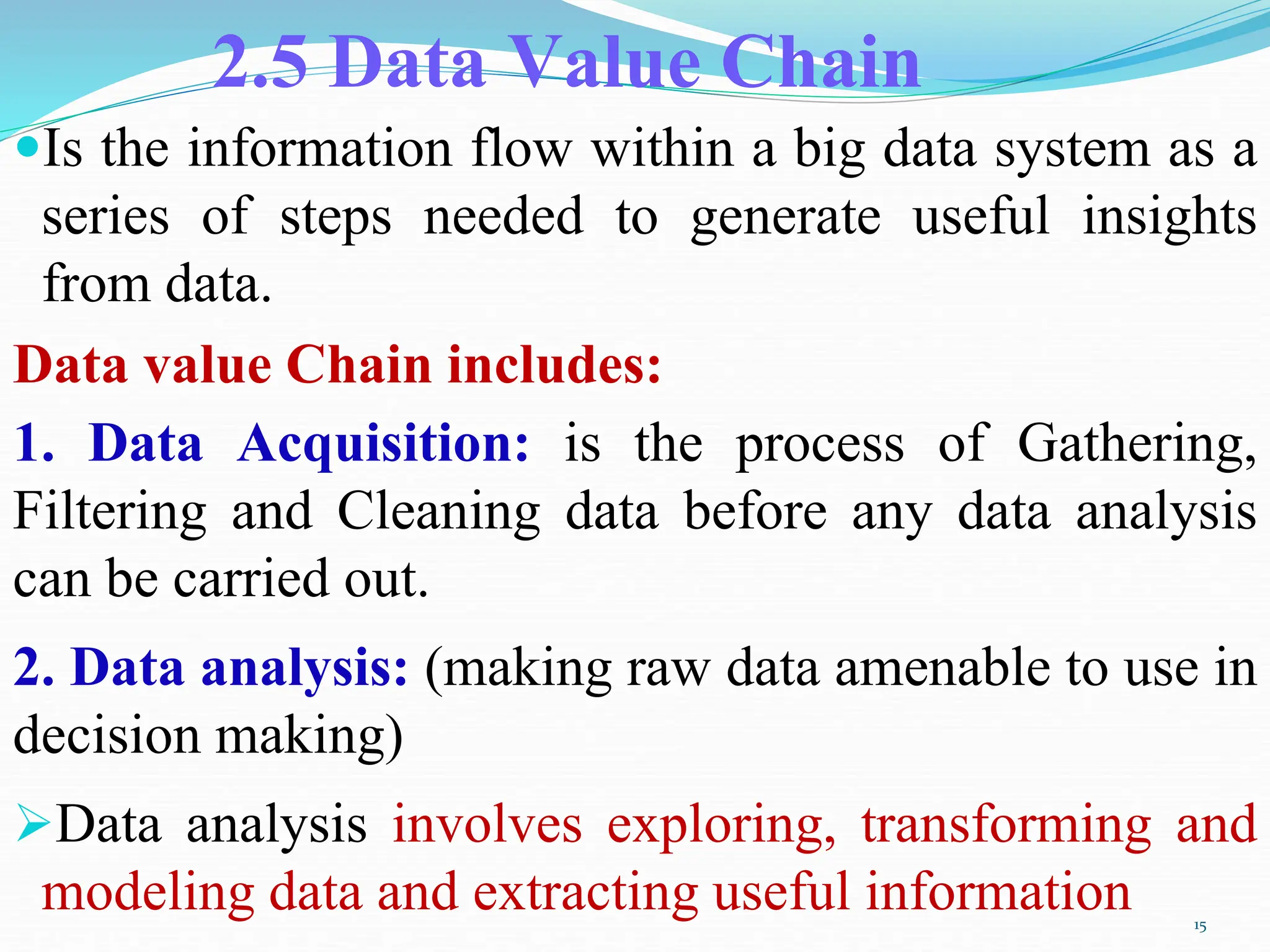 2.5 Data Value Chain
Is the information flow within a big data system as a
series of steps needed to generate useful insights
from data.
Data value Chain includes:
1. Data Acquisition: is the process of Gathering,
Filtering and Cleaning data before any data analysis
can be carried out.
2. Data analysis: (making raw data amenable to use in
decision making)
Data analysis involves exploring, transforming and
modeling data and extracting useful information 15
 