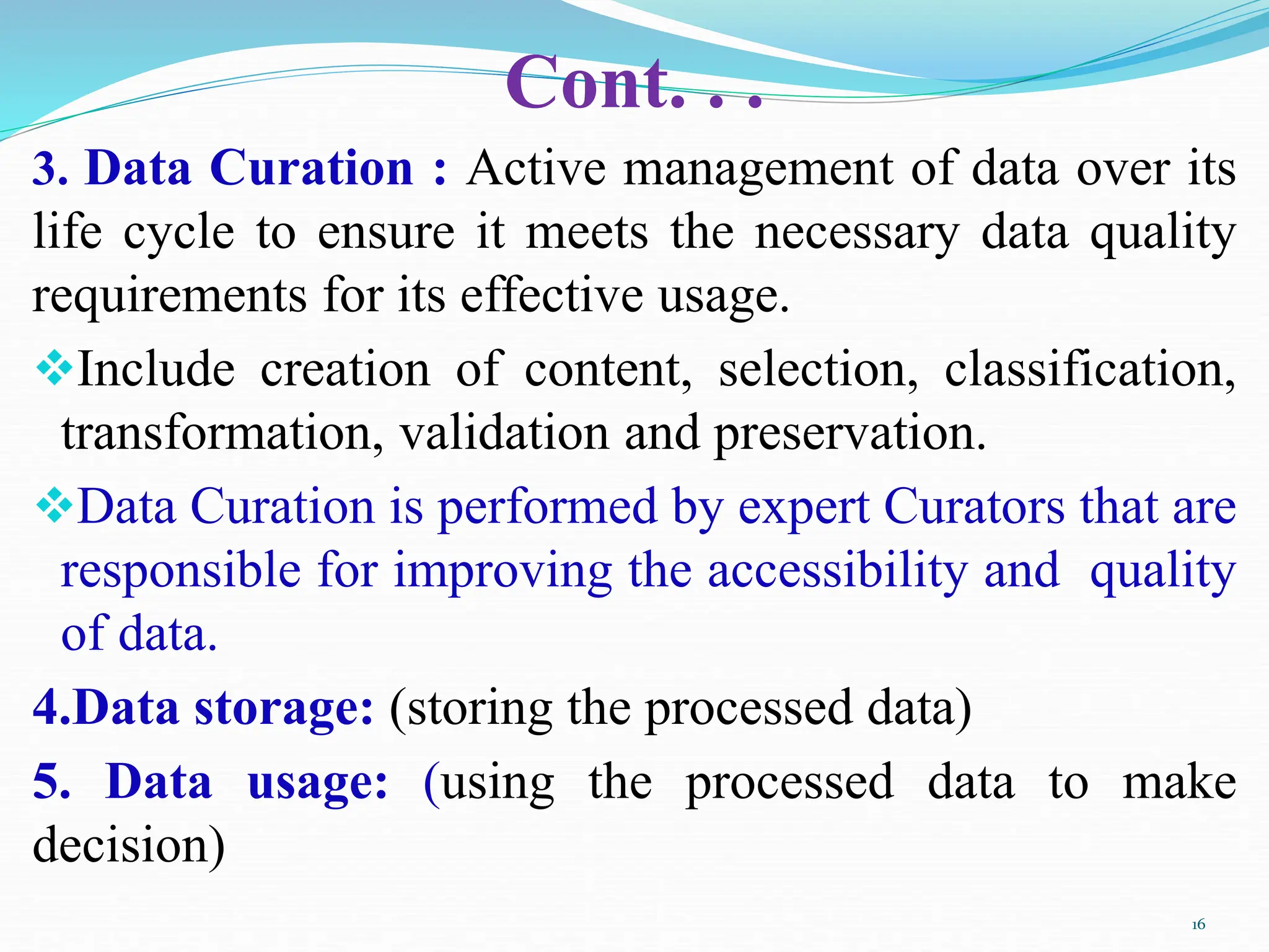 Cont. . .
3. Data Curation : Active management of data over its
life cycle to ensure it meets the necessary data quality
requirements for its effective usage.
Include creation of content, selection, classification,
transformation, validation and preservation.
Data Curation is performed by expert Curators that are
responsible for improving the accessibility and quality
of data.
4.Data storage: (storing the processed data)
5. Data usage: (using the processed data to make
decision)
16
 
