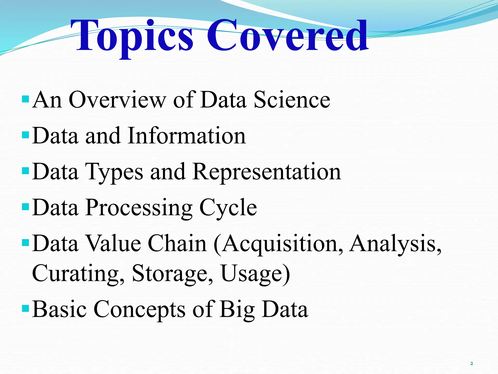 Topics Covered
An Overview of Data Science
Data and Information
Data Types and Representation
Data Processing Cycle
Data Value Chain (Acquisition, Analysis,
Curating, Storage, Usage)
Basic Concepts of Big Data
2
 