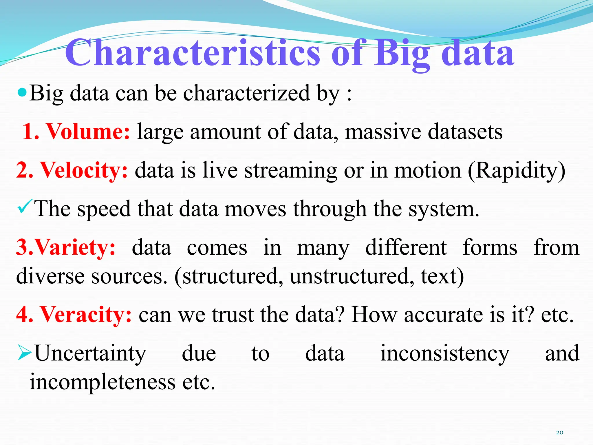 Characteristics of Big data
Big data can be characterized by :
1. Volume: large amount of data, massive datasets
2. Velocity: data is live streaming or in motion (Rapidity)
The speed that data moves through the system.
3.Variety: data comes in many different forms from
diverse sources. (structured, unstructured, text)
4. Veracity: can we trust the data? How accurate is it? etc.
Uncertainty due to data inconsistency and
incompleteness etc.
20
 