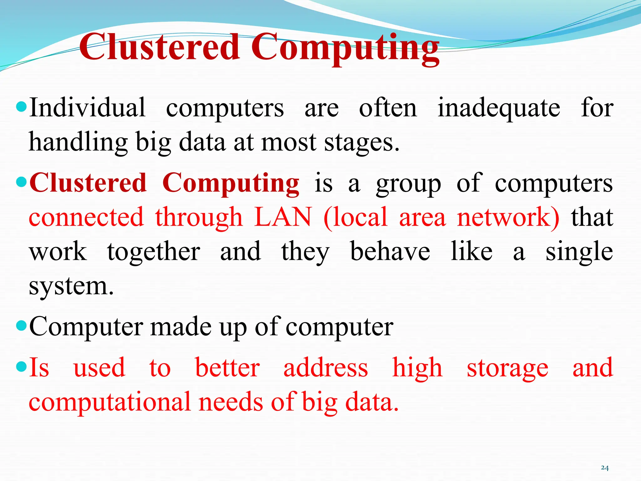 Clustered Computing
Individual computers are often inadequate for
handling big data at most stages.
Clustered Computing is a group of computers
connected through LAN (local area network) that
work together and they behave like a single
system.
Computer made up of computer
Is used to better address high storage and
computational needs of big data.
24
 