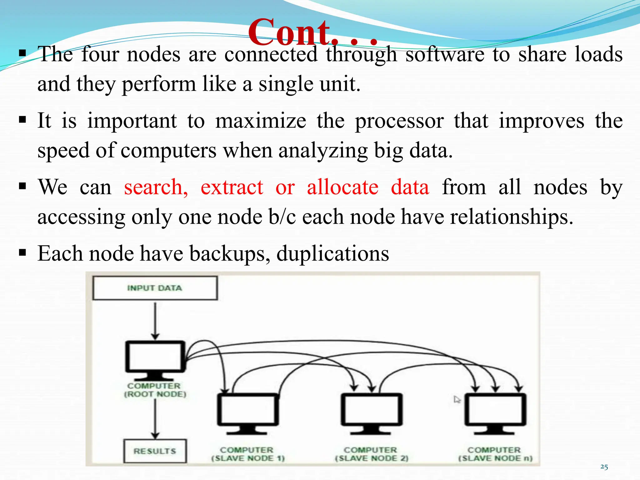 Cont. . .
25
 The four nodes are connected through software to share loads
and they perform like a single unit.
 It is important to maximize the processor that improves the
speed of computers when analyzing big data.
 We can search, extract or allocate data from all nodes by
accessing only one node b/c each node have relationships.
 Each node have backups, duplications
 