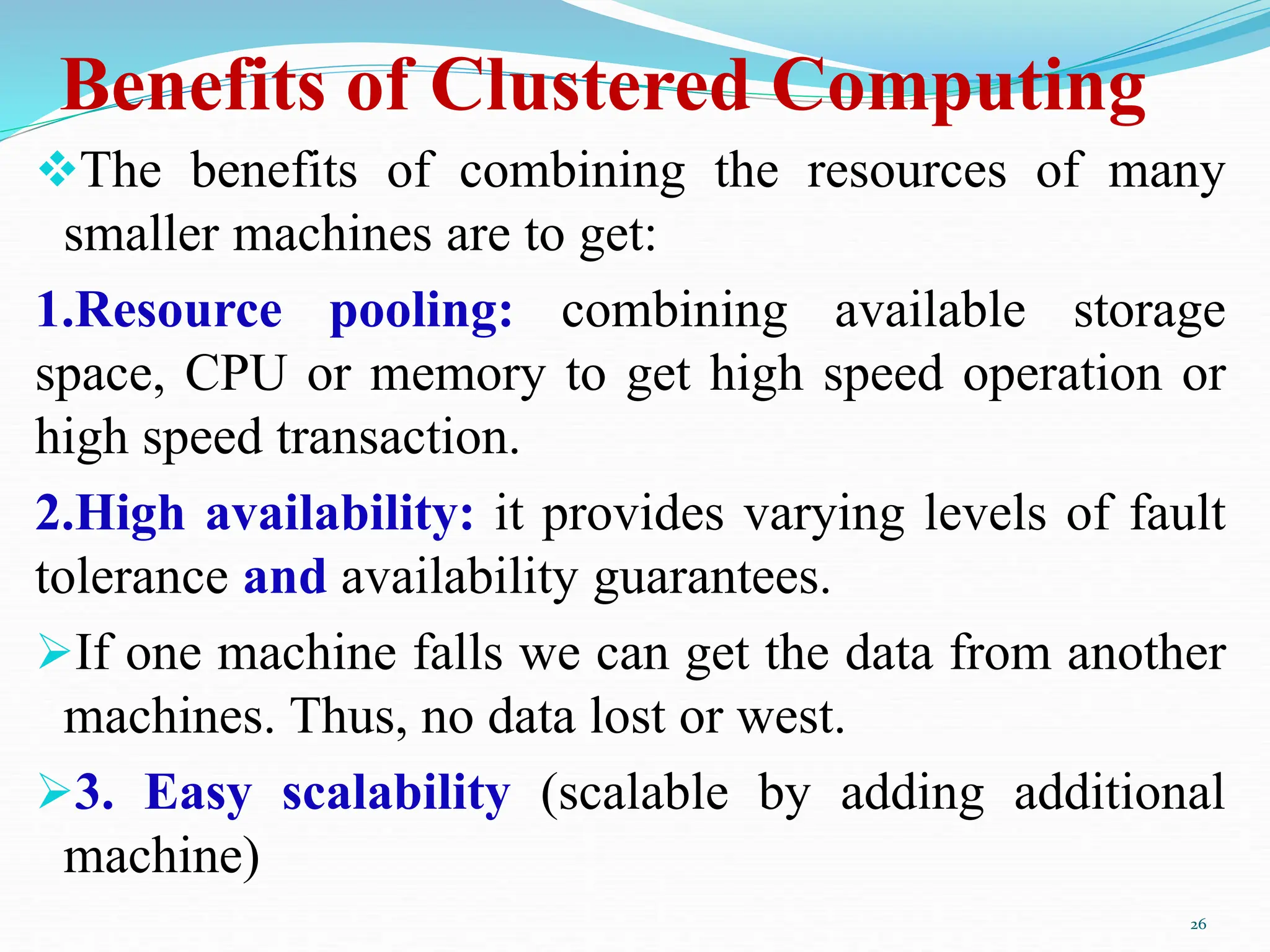 Benefits of Clustered Computing
The benefits of combining the resources of many
smaller machines are to get:
1.Resource pooling: combining available storage
space, CPU or memory to get high speed operation or
high speed transaction.
2.High availability: it provides varying levels of fault
tolerance and availability guarantees.
If one machine falls we can get the data from another
machines. Thus, no data lost or west.
3. Easy scalability (scalable by adding additional
machine)
26
 