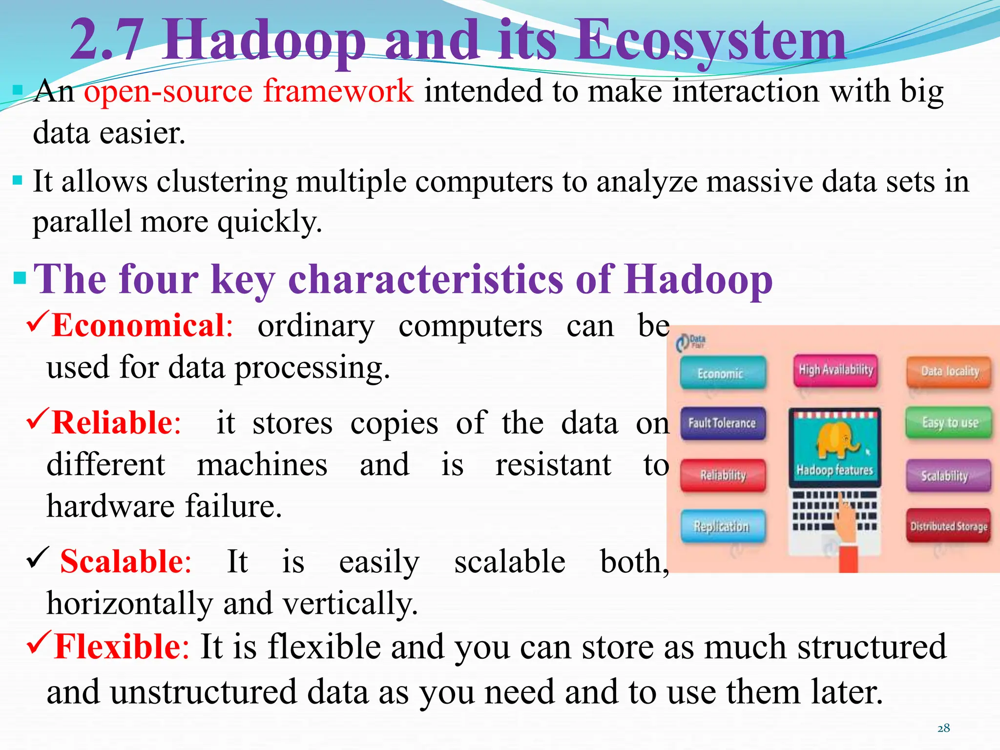 2.7 Hadoop and its Ecosystem
 An open-source framework intended to make interaction with big
data easier.
 It allows clustering multiple computers to analyze massive data sets in
parallel more quickly.
The four key characteristics of Hadoop
Economical: ordinary computers can be
used for data processing.
Reliable: it stores copies of the data on
different machines and is resistant to
hardware failure.
 Scalable: It is easily scalable both,
horizontally and vertically.
Flexible: It is flexible and you can store as much structured
and unstructured data as you need and to use them later.
28
 
