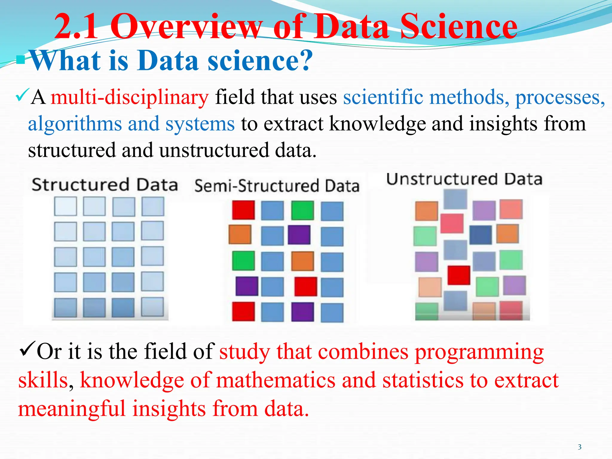 2.1 Overview of Data Science
What is Data science?
A multi-disciplinary field that uses scientific methods, processes,
algorithms and systems to extract knowledge and insights from
structured and unstructured data.
3
Or it is the field of study that combines programming
skills, knowledge of mathematics and statistics to extract
meaningful insights from data.
 