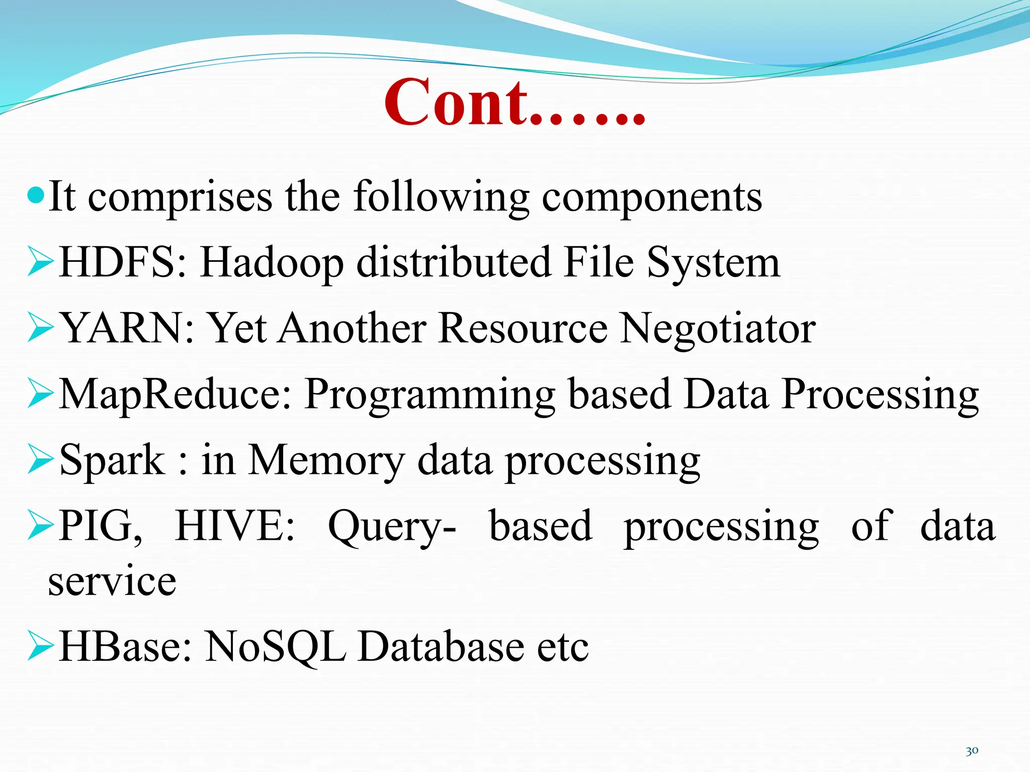 Cont.…..
It comprises the following components
HDFS: Hadoop distributed File System
YARN: Yet Another Resource Negotiator
MapReduce: Programming based Data Processing
Spark : in Memory data processing
PIG, HIVE: Query- based processing of data
service
HBase: NoSQL Database etc
30
 