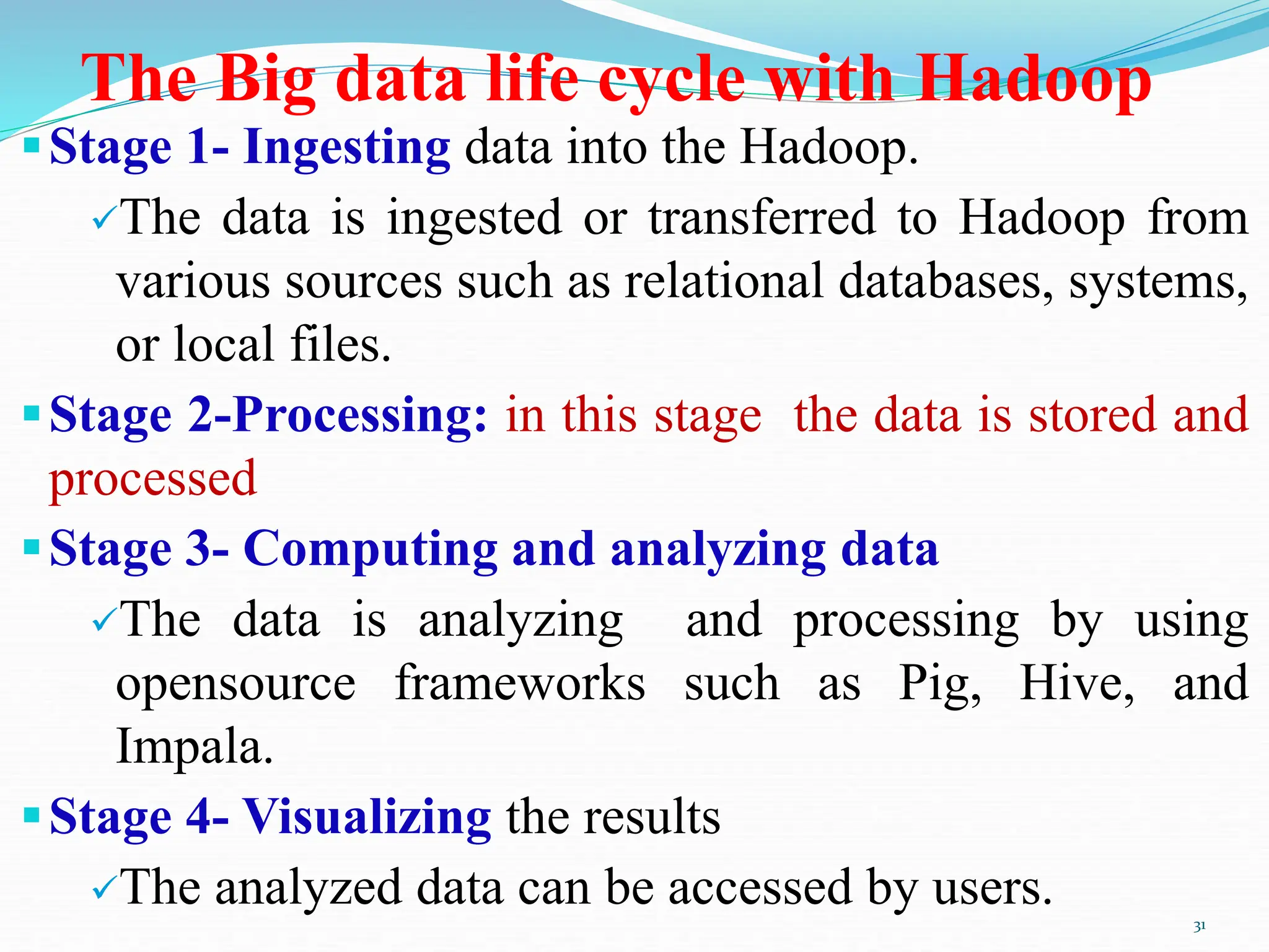 The Big data life cycle with Hadoop
Stage 1- Ingesting data into the Hadoop.
The data is ingested or transferred to Hadoop from
various sources such as relational databases, systems,
or local files.
Stage 2-Processing: in this stage the data is stored and
processed
Stage 3- Computing and analyzing data
The data is analyzing and processing by using
opensource frameworks such as Pig, Hive, and
Impala.
Stage 4- Visualizing the results
The analyzed data can be accessed by users. 31
 