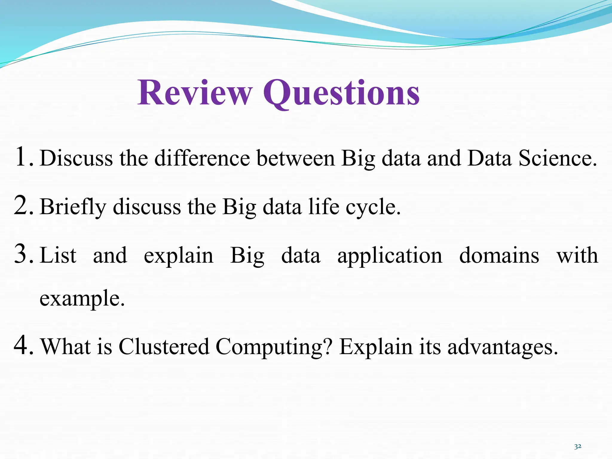 Review Questions
1. Discuss the difference between Big data and Data Science.
2. Briefly discuss the Big data life cycle.
3. List and explain Big data application domains with
example.
4. What is Clustered Computing? Explain its advantages.
32
 