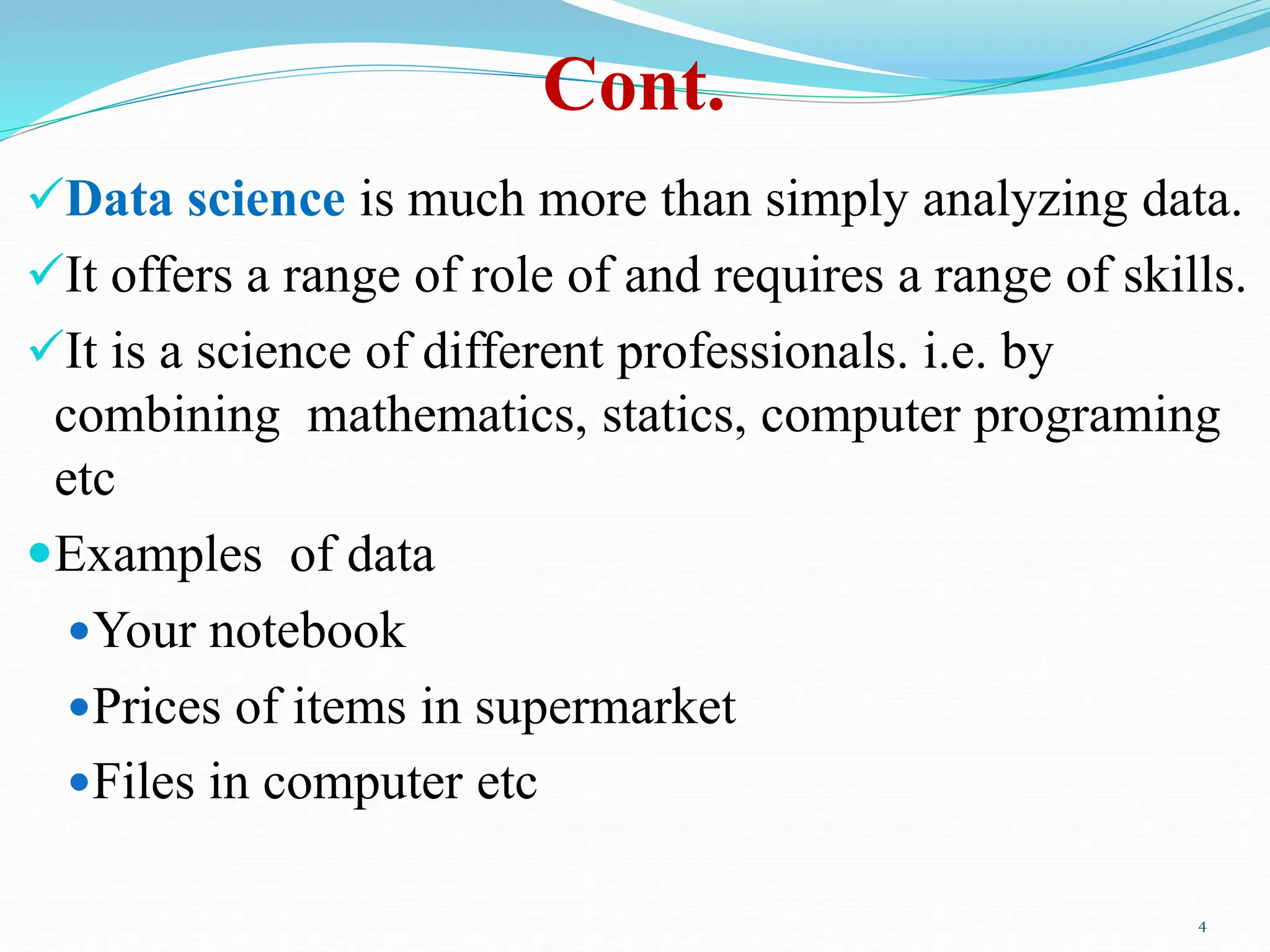 Cont.
Data science is much more than simply analyzing data.
It offers a range of role of and requires a range of skills.
It is a science of different professionals. i.e. by
combining mathematics, statics, computer programing
etc
Examples of data
Your notebook
Prices of items in supermarket
Files in computer etc
4
 