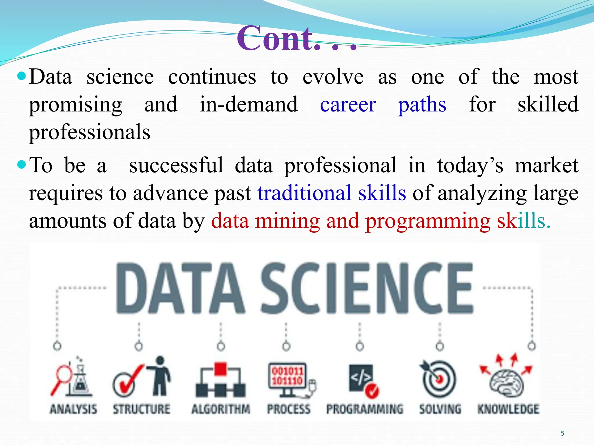Cont. . .
Data science continues to evolve as one of the most
promising and in-demand career paths for skilled
professionals
To be a successful data professional in today’s market
requires to advance past traditional skills of analyzing large
amounts of data by data mining and programming skills.
5
 