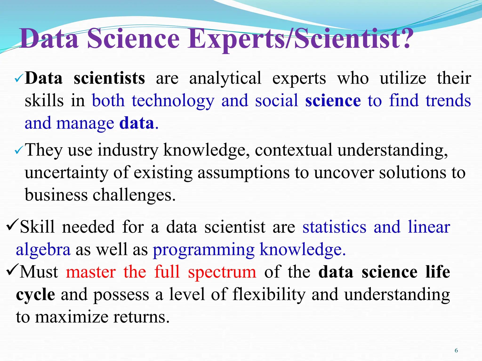 Data Science Experts/Scientist?
Data scientists are analytical experts who utilize their
skills in both technology and social science to find trends
and manage data.
They use industry knowledge, contextual understanding,
uncertainty of existing assumptions to uncover solutions to
business challenges.
Skill needed for a data scientist are statistics and linear
algebra as well as programming knowledge.
Must master the full spectrum of the data science life
cycle and possess a level of flexibility and understanding
to maximize returns.
6
 