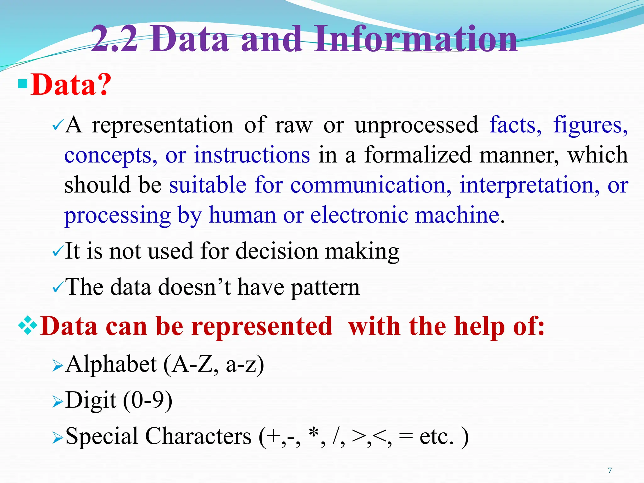 2.2 Data and Information
Data?
A representation of raw or unprocessed facts, figures,
concepts, or instructions in a formalized manner, which
should be suitable for communication, interpretation, or
processing by human or electronic machine.
It is not used for decision making
The data doesn’t have pattern
Data can be represented with the help of:
Alphabet (A-Z, a-z)
Digit (0-9)
Special Characters (+,-, *, /, >,<, = etc. )
7
 