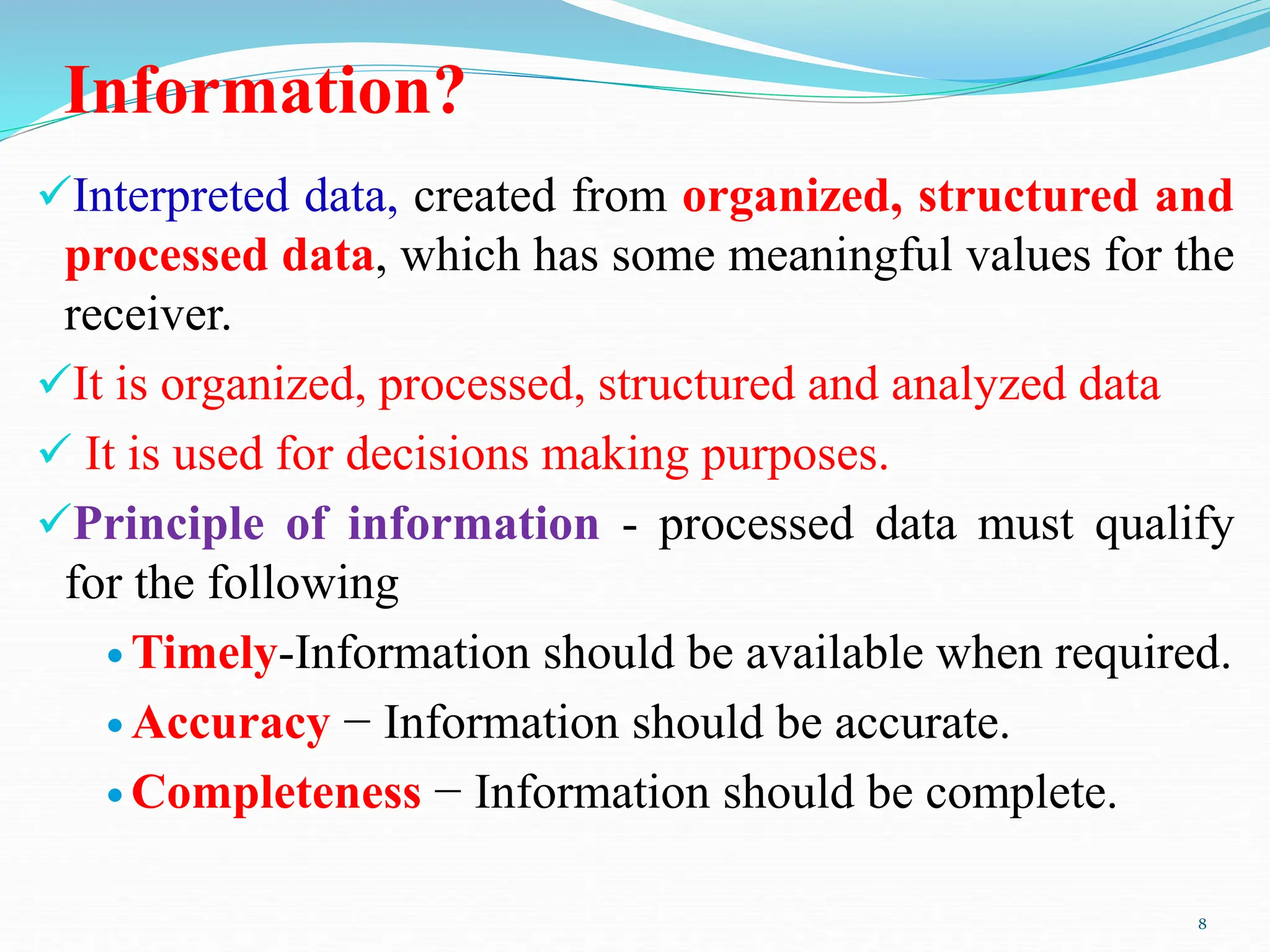 Information?
Interpreted data, created from organized, structured and
processed data, which has some meaningful values for the
receiver.
It is organized, processed, structured and analyzed data
 It is used for decisions making purposes.
Principle of information - processed data must qualify
for the following
 Timely-Information should be available when required.
 Accuracy − Information should be accurate.
 Completeness − Information should be complete.
8
 