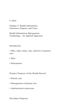 © 2016
Chapter 3: Health Information
Functions, Purpose, and Users
Health Information Management
Technology: An Applied Approach
Introduction
• Who, what, when, why, and how of patient
care
• Data
• Information
Primary Purposes of the Health Record
• Patient care
• Management of patient care
• Administrative processes
Secondary Purposes
 