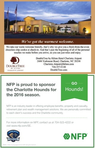 For more information on NFP, contact us at 704-523-4222 or
visit www.nfp.com/SE.
NFP is proud to sponsor
the Charlotte Hounds for
the 2016 season.
GO
Hounds!
(EMBN-17856-15) Copyright © 2015 NFP. All rights reserved.
NFP is an industry leader in offering employee benefits, property and casualty,
retirement plan and wealth management solutions. We are personally committed
to each client’s success and the Charlotte community.
 