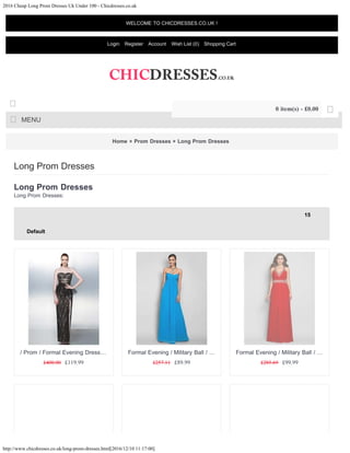 2016 Cheap Long Prom Dresses Uk Under 100 - Chicdresses.co.uk
http://www.chicdresses.co.uk/long-prom-dresses.html[2016/12/10 11:17:00]
Home » Prom Dresses » Long Prom Dresses
Long Prom Dresses
Long Prom Dresses:
Long Prom Dresses
15
Default
£400.00 £119.99
/ Prom / Formal Evening Dress…
£257.11 £89.99
Formal Evening / Military Ball / …
£285.69 £99.99
Formal Evening / Military Ball / …
WELCOME TO CHICDRESSES.CO.UK !
Login Register Account Wish List (0) Shopping Cart
MENU

0 item(s) - £0.00 
15
Default
 