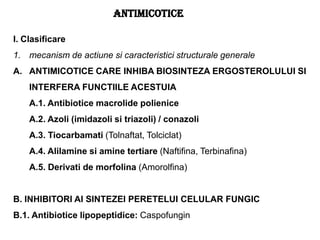 I. Clasificare
1. mecanism de actiune si caracteristici structurale generale
A. ANTIMICOTICE CARE INHIBA BIOSINTEZA ERGOSTEROLULUI SI
INTERFERA FUNCTIILE ACESTUIA
A.1. Antibiotice macrolide polienice
A.2. Azoli (imidazoli si triazoli) / conazoli
A.3. Tiocarbamati (Tolnaftat, Tolciclat)
A.4. Alilamine si amine tertiare (Naftifina, Terbinafina)
A.5. Derivati de morfolina (Amorolfina)
B. INHIBITORI AI SINTEZEI PERETELUI CELULAR FUNGIC
B.1. Antibiotice lipopeptidice: Caspofungin
ANTIMICOTICE
 