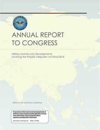 OFFICE OF THE SECRETARY OF DEFENSE
Annual Report to Congress: Military and Security Developments Involving the People’s Republic of China
ANNUAL REPORT
TO CONGRESS
Military and Security Developments
Involving the People’s Republic of China 2016
Office of the Secretary of Defense
Preparation of this report cost the Department of
Defense a total of approximately $95,000 in Fiscal
Years 2015-2016. This includes $3,000 in
expenses and $92,000 in DoD labor.
Generated on 2016 April 26 RefID: 117FA69
 