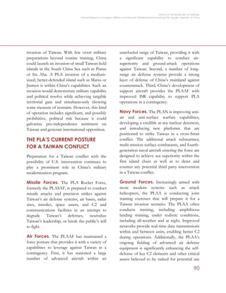 OFFICE OF THE SECRETARY OF DEFENSE
Annual Report to Congress: Military and Security Developments Involving the People’s Republic of China
90
invasion of Taiwan. With few overt military
preparations beyond routine training, China
could launch an invasion of small Taiwan-held
islands in the South China Sea such as Pratas
or Itu Aba. A PLA invasion of a medium-
sized, better-defended island such as Matsu or
Jinmen is within China’s capabilities. Such an
invasion would demonstrate military capability
and political resolve while achieving tangible
territorial gain and simultaneously showing
some measure of restraint. However, this kind
of operation includes significant, and possibly
prohibitive, political risk because it could
galvanize pro-independence sentiment on
Taiwan and generate international opposition.
THE PLA’S CURRENT POSTURE
FOR A TAIWAN CONFLICT
Preparation for a Taiwan conflict with the
possibility of U.S. intervention continues to
play a prominent role in China’s military
modernization program.
Missile Forces. The PLA Rocket Force,
formerly the PLASAF, is prepared to conduct
missile attacks and precision strikes against
Taiwan’s air defense systems, air bases, radar
sites, missiles, space assets, and C2 and
communications facilities in an attempt to
degrade Taiwan’s defenses, neutralize
Taiwan’s leadership, or break the public’s will
to fight.
Air Forces. The PLAAF has maintained a
force posture that provides it with a variety of
capabilities to leverage against Taiwan in a
contingency. First, it has stationed a large
number of advanced aircraft within an
unrefueled range of Taiwan, providing it with
a significant capability to conduct air-
superiority and ground-attack operations
against Taiwan. Second, a number of long-
range air defense systems provide a strong
layer of defense of China’s mainland against
counterattack. Third, China’s development of
support aircraft provides the PLAAF with
improved ISR capability to support PLA
operations in a contingency.
Navy Forces. The PLAN is improving anti-
air and anti-surface warfare capabilities,
developing a credible at-sea nuclear deterrent,
and introducing new platforms that are
positioned to strike Taiwan in a cross-Strait
conflict. The additional attack submarines,
multi-mission surface combatants, and fourth-
generation naval aircraft entering the force are
designed to achieve sea superiority within the
first island chain as well as to deter and
counter any potential third party intervention
in a Taiwan conflict.
Ground Forces. Increasingly armed with
more modern systems such as attack
helicopters, the PLAA is conducting joint
training exercises that will prepare it for a
Taiwan invasion scenario. The PLAA often
conducts training, including amphibious
landing training, under realistic conditions,
including all-weather and at night. Improved
networks provide real-time data transmissions
within and between units, enabling better C2
during operations. Additionally, the PLAA’s
ongoing fielding of advanced air defense
equipment is significantly enhancing the self-
defense of key C2 elements and other critical
assets believed to be tasked for potential use
 