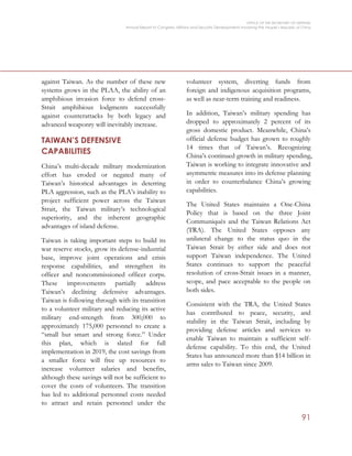 OFFICE OF THE SECRETARY OF DEFENSE
Annual Report to Congress: Military and Security Developments Involving the People’s Republic of China
91
against Taiwan. As the number of these new
systems grows in the PLAA, the ability of an
amphibious invasion force to defend cross-
Strait amphibious lodgments successfully
against counterattacks by both legacy and
advanced weaponry will inevitably increase.
TAIWAN’S DEFENSIVE
CAPABILITIES
China’s multi-decade military modernization
effort has eroded or negated many of
Taiwan’s historical advantages in deterring
PLA aggression, such as the PLA’s inability to
project sufficient power across the Taiwan
Strait, the Taiwan military’s technological
superiority, and the inherent geographic
advantages of island defense.
Taiwan is taking important steps to build its
war reserve stocks, grow its defense-industrial
base, improve joint operations and crisis
response capabilities, and strengthen its
officer and noncommissioned officer corps.
These improvements partially address
Taiwan’s declining defensive advantages.
Taiwan is following through with its transition
to a volunteer military and reducing its active
military end-strength from 300,000 to
approximately 175,000 personnel to create a
“small but smart and strong force.” Under
this plan, which is slated for full
implementation in 2019, the cost savings from
a smaller force will free up resources to
increase volunteer salaries and benefits,
although these savings will not be sufficient to
cover the costs of volunteers. The transition
has led to additional personnel costs needed
to attract and retain personnel under the
volunteer system, diverting funds from
foreign and indigenous acquisition programs,
as well as near-term training and readiness.
In addition, Taiwan’s military spending has
dropped to approximately 2 percent of its
gross domestic product. Meanwhile, China’s
official defense budget has grown to roughly
14 times that of Taiwan’s. Recognizing
China’s continued growth in military spending,
Taiwan is working to integrate innovative and
asymmetric measures into its defense planning
in order to counterbalance China’s growing
capabilities.
The United States maintains a One-China
Policy that is based on the three Joint
Communiqués and the Taiwan Relations Act
(TRA). The United States opposes any
unilateral change to the status quo in the
Taiwan Strait by either side and does not
support Taiwan independence. The United
States continues to support the peaceful
resolution of cross-Strait issues in a manner,
scope, and pace acceptable to the people on
both sides.
Consistent with the TRA, the United States
has contributed to peace, security, and
stability in the Taiwan Strait, including by
providing defense articles and services to
enable Taiwan to maintain a sufficient self-
defense capability. To this end, the United
States has announced more than $14 billion in
arms sales to Taiwan since 2009.
 
