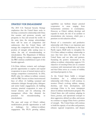 OFFICE OF THE SECRETARY OF DEFENSE
Annual Report to Congress: Military and Security Developments Involving the People’s Republic of China
95
STRATEGY FOR ENGAGEMENT
The 2015 U.S. National Security Strategy
emphasizes that the United States seeks to
develop a constructive relationship with China
that sustains and promotes security and
prosperity in Asia and around the world. At
the same time, the strategy acknowledges
there will be areas of competition and
underscores that the United States will
manage this competition with China from a
position of strength while seeking ways to
reduce the risk of misunderstanding or
miscalculation. The Department of Defense
(DoD) strategy for military engagement with
the PRC’s defense establishment is part of this
broader approach.
U.S.-China defense contacts and exchanges
provide opportunities to explore and expand
cooperation in areas of mutual interest and to
manage competition constructively. In 2016,
DoD’s plan for military-to-military contacts
with the PRC focuses on three interconnected
lines of effort: (1) building sustained and
substantive dialogue through policy dialogues
and senior leader engagements; (2) building
concrete, practical cooperation in areas of
mutual interest; and (3) enhancing risk
management efforts that diminish the
potential for misunderstanding or
miscalculation.
The pace and scope of China’s military
modernization provide opportunities as well
as challenges for military-to-military
engagement. The PLA’s growing military
capabilities can facilitate deeper practical
cooperation in areas ranging from
humanitarian assistance to counterpiracy.
However, as China’s military develops and
expands its reach, the risk of an accident or
miscalculation also increases, which puts a
premium on risk reduction efforts.
Pursuit of a constructive and productive
relationship with China is an important part
of the U.S. strategy to Rebalance to the Asia-
Pacific region. DoD seeks to strengthen the
U.S.-China military-to-military relationship in
ways that best serve the interests of the
United States and our allies and partners.
Sustaining the positive momentum in the
military-to-military relationship supports U.S.
objectives of ensuring China acts in a manner
consistent with international rules and norms
and that China serves as a source of stability
and shared prosperity in Asia.
As the United States builds a stronger
foundation for a military-to-military
relationship with China, it will continue to
monitor China’s evolving military strategy,
doctrine, and force development, and
encourage China to be more transparent
about its military modernization program. The
United States also will continue adapting its
forces, posture, and operational concepts to
deter aggression, defend our allies, and ensure
we continue to engage China from a position
of strength. The United States will continue
to build the capacity of our allies and partners,
enhance regional cooperation, and deepen
 